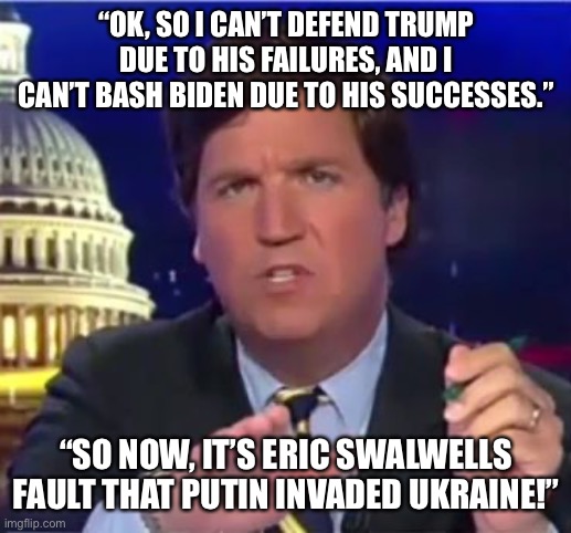 tucker carlson | “OK, SO I CAN’T DEFEND TRUMP DUE TO HIS FAILURES, AND I CAN’T BASH BIDEN DUE TO HIS SUCCESSES.”; “SO NOW, IT’S ERIC SWALWELLS FAULT THAT PUTIN INVADED UKRAINE!” | image tagged in tucker carlson | made w/ Imgflip meme maker