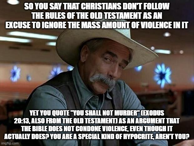 Christian Hypocrisy At Its Finest! | SO YOU SAY THAT CHRISTIANS DON'T FOLLOW THE RULES OF THE OLD TESTAMENT AS AN EXCUSE TO IGNORE THE MASS AMOUNT OF VIOLENCE IN IT; YET YOU QUOTE "YOU SHALL NOT MURDER" (EXODUS 20:13, ALSO FROM THE OLD TESTAMENT) AS AN ARGUMENT THAT THE BIBLE DOES NOT CONDONE VIOLENCE, EVEN THOUGH IT ACTUALLY DOES? YOU ARE A SPECIAL KIND OF HYPOCRITE, AREN'T YOU? | image tagged in special kind of stupid,christianity,christian,christians,scumbag christian,hypocrisy | made w/ Imgflip meme maker