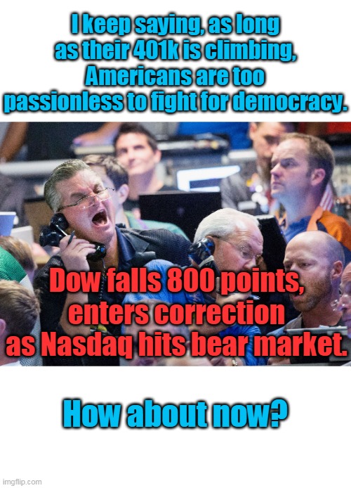 Most Americans have now lost 50% of their retirement. Ready to make Biden roll out the tanks Tiananmen Square style? | I keep saying, as long as their 401k is climbing, Americans are too passionless to fight for democracy. Dow falls 800 points, enters correction as Nasdaq hits bear market. How about now? | image tagged in upset stock market traders,biden,inflation,corruption,united states,democrats | made w/ Imgflip meme maker