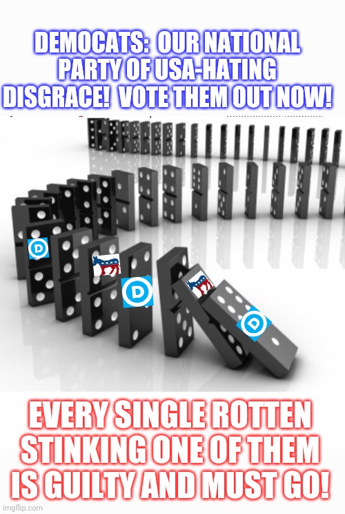 All GD Dirtbag Dems must go! Sooner the better! |  DEMOCATS:  OUR NATIONAL PARTY OF USA-HATING DISGRACE!  VOTE THEM OUT NOW! EVERY SINGLE ROTTEN STINKING ONE OF THEM IS GUILTY AND MUST GO! | image tagged in democrats,suck,fired,libtards,crying liberals,stupid liberals | made w/ Imgflip meme maker