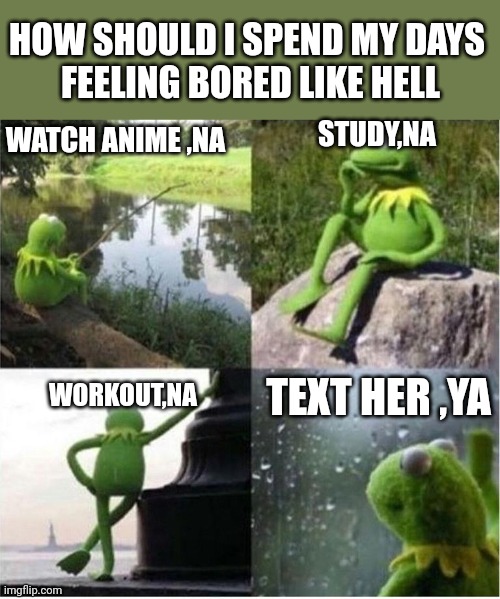 Boredom | HOW SHOULD I SPEND MY DAYS 
FEELING BORED LIKE HELL; WATCH ANIME ,NA; STUDY,NA; TEXT HER ,YA; WORKOUT,NA | image tagged in kermit frog waiting | made w/ Imgflip meme maker