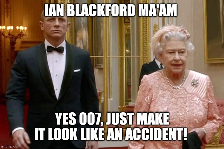 James Bond and The Queen | IAN BLACKFORD MA'AM; YES 007, JUST MAKE IT LOOK LIKE AN ACCIDENT! | image tagged in james bond and the queen | made w/ Imgflip meme maker