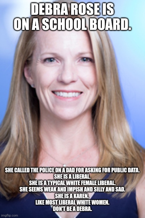 The face of liberal intolerance | DEBRA ROSE IS ON A SCHOOL BOARD. SHE CALLED THE POLICE ON A DAD FOR ASKING FOR PUBLIC DATA.
SHE IS A LIBERAL.
SHE IS A TYPICAL WHITE FEMALE LIBERAL.
SHE SEEMS WEAK AND IMPISH AND SILLY AND SAD.
SHE IS A KAREN. 
LIKE MOST LIBERAL WHITE WOMEN.
DON'T BE A DEBRA. | image tagged in idiot,education,liars,homeschool,dnc,liberal logic | made w/ Imgflip meme maker