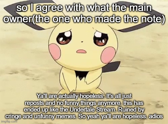 ya'll damning hopeless | so I agree with what the main owner(the one who made the note); Ya'll are actually hopeless. It's all just reposts and no funny things anymore. this has ended up like the Undertale Stream. Ruined by cringe and unfunny memes. So yeah ya'll are hopeless. adios | image tagged in sad pichu | made w/ Imgflip meme maker