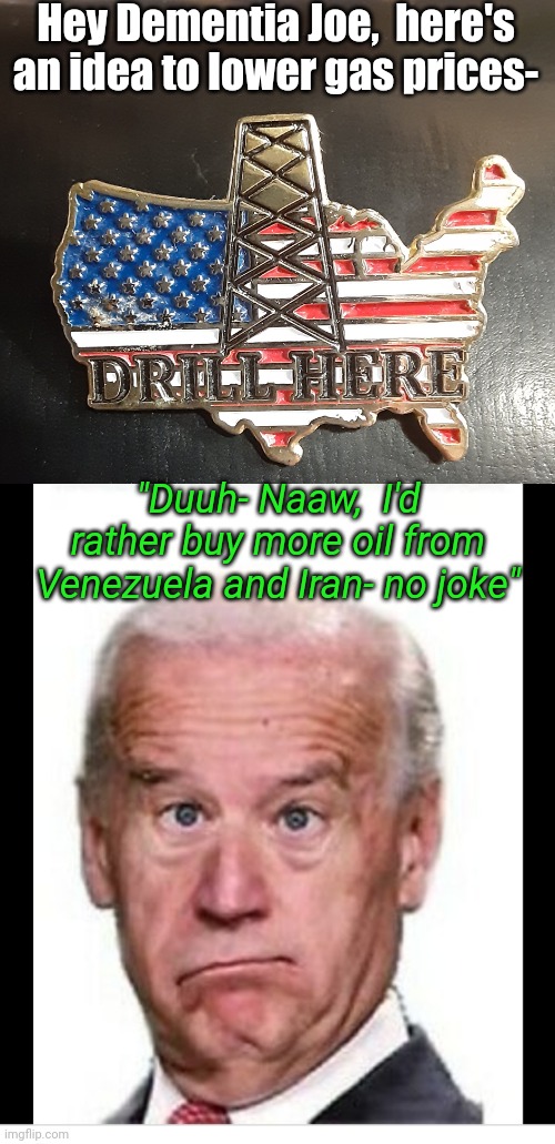 Enviro-Fascist-Wack-Os Run Creepy Joe admin. | Hey Dementia Joe,  here's an idea to lower gas prices-; "Duuh- Naaw,  I'd rather buy more oil from Venezuela and Iran- no joke" | image tagged in creepy,biden obama,puppets,crying liberals,goofy stupid liberal college student,butthurt liberals | made w/ Imgflip meme maker