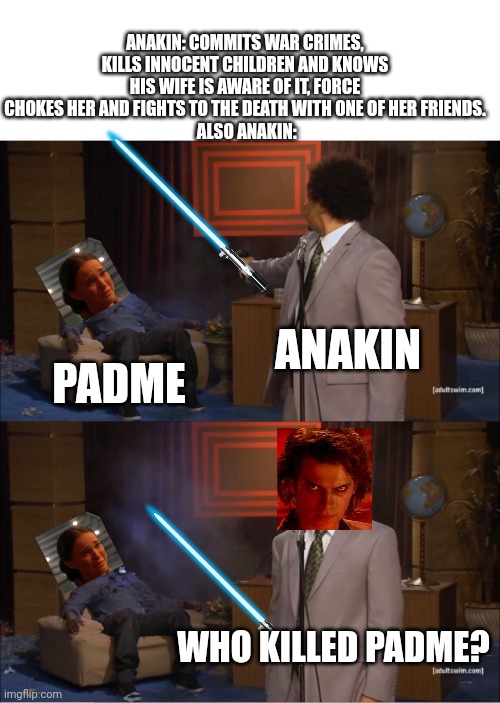Who Killed Hannibal Meme | ANAKIN: COMMITS WAR CRIMES, KILLS INNOCENT CHILDREN AND KNOWS HIS WIFE IS AWARE OF IT, FORCE CHOKES HER AND FIGHTS TO THE DEATH WITH ONE OF HER FRIENDS.
 ALSO ANAKIN:; ANAKIN; PADME; WHO KILLED PADME? | image tagged in memes,who killed hannibal | made w/ Imgflip meme maker