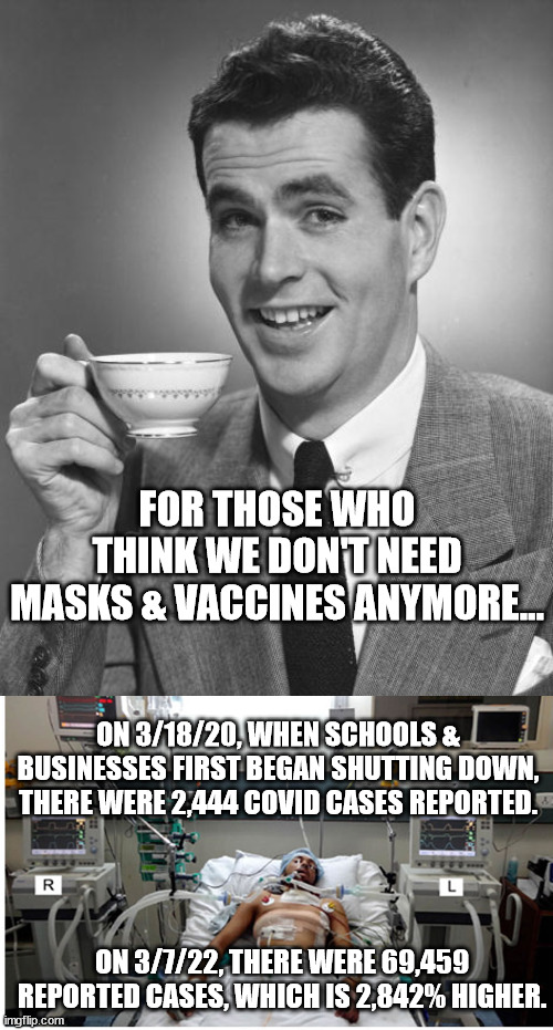 Covid is still a major concern. Mask up, vax, vax, boost. | FOR THOSE WHO THINK WE DON'T NEED MASKS & VACCINES ANYMORE... ON 3/18/20, WHEN SCHOOLS & BUSINESSES FIRST BEGAN SHUTTING DOWN, THERE WERE 2,444 COVID CASES REPORTED. ON 3/7/22, THERE WERE 69,459 REPORTED CASES, WHICH IS 2,842% HIGHER. | image tagged in man drinking coffee,covid pandemic hospital patient | made w/ Imgflip meme maker