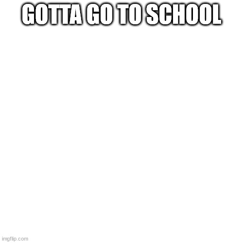 Blank Transparent Square | GOTTA GO TO SCHOOL | image tagged in memes,blank transparent square | made w/ Imgflip meme maker