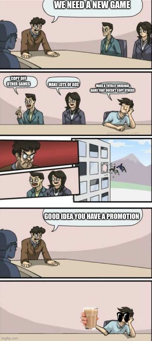 Wow | WE NEED A NEW GAME; COPY OFF OTHER GAMES; MAKE LOTS OF ADS; MAKE A TOTALLY ORIGINAL GAME THAT DOESN’T COPY OTHERS; GOOD IDEA YOU HAVE A PROMOTION | image tagged in boardroom meeting sugg 2 | made w/ Imgflip meme maker