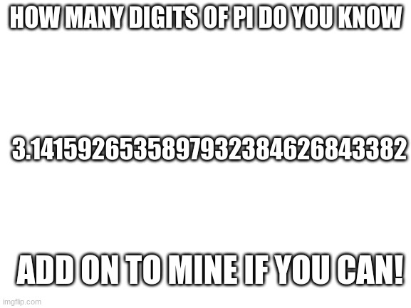 Please don't look it up, I did'nt | HOW MANY DIGITS OF PI DO YOU KNOW; 3.1415926535897932384626843382; ADD ON TO MINE IF YOU CAN! | image tagged in blank white template | made w/ Imgflip meme maker