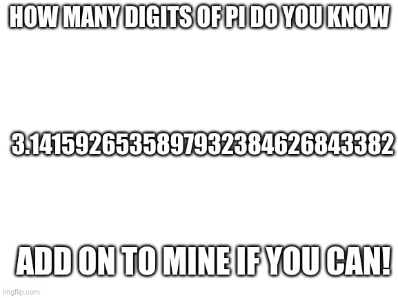 Please don't look it up, I did'nt | HOW MANY DIGITS OF PI DO YOU KNOW; 3.1415926535897932384626843382; ADD ON TO MINE IF YOU CAN! | image tagged in blank white template | made w/ Imgflip meme maker