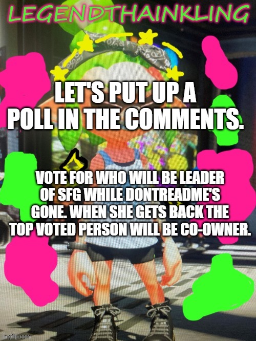 I will set up a poll. | LET'S PUT UP A POLL IN THE COMMENTS. VOTE FOR WHO WILL BE LEADER OF SFG WHILE DONTREADME'S GONE. WHEN SHE GETS BACK THE TOP VOTED PERSON WILL BE CO-OWNER. | image tagged in legendthainkling's new temp | made w/ Imgflip meme maker