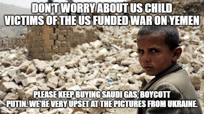 We're more concerned about the European kids. We don't matter. | DON'T WORRY ABOUT US CHILD VICTIMS OF THE US FUNDED WAR ON YEMEN; PLEASE KEEP BUYING SAUDI GAS, BOYCOTT PUTIN. WE'RE VERY UPSET AT THE PICTURES FROM UKRAINE. | image tagged in memes,yemen,usa,sauds,russia,ukraine | made w/ Imgflip meme maker