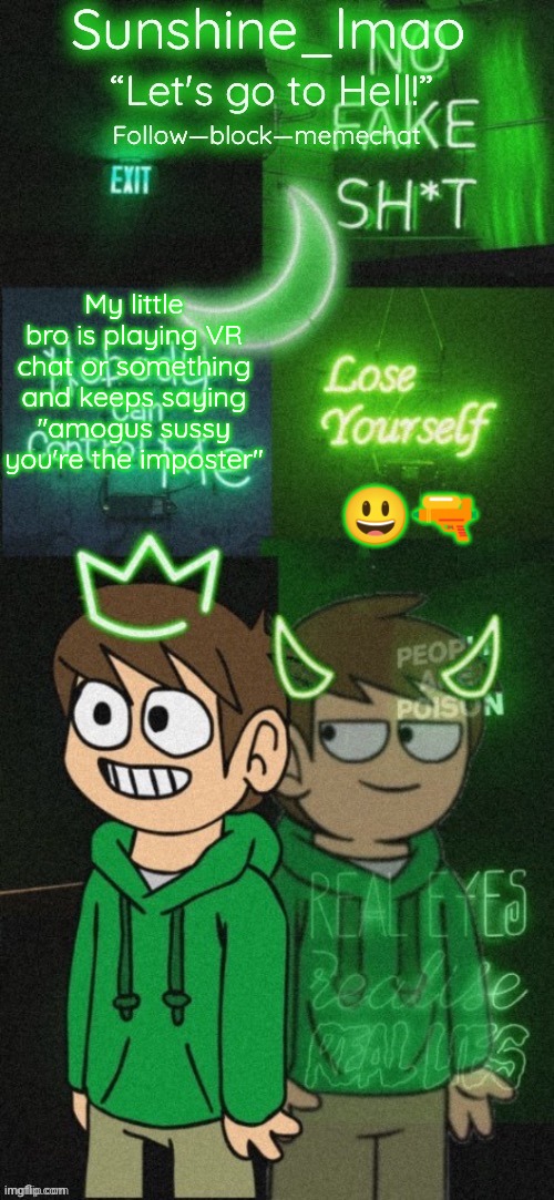 Sunshine's Edd temp (thanks Doggowithwaffle!) | My little bro is playing VR chat or something and keeps saying "amogus sussy you're the imposter"; 😃🔫 | image tagged in sunshine's edd temp thanks doggowithwaffle | made w/ Imgflip meme maker