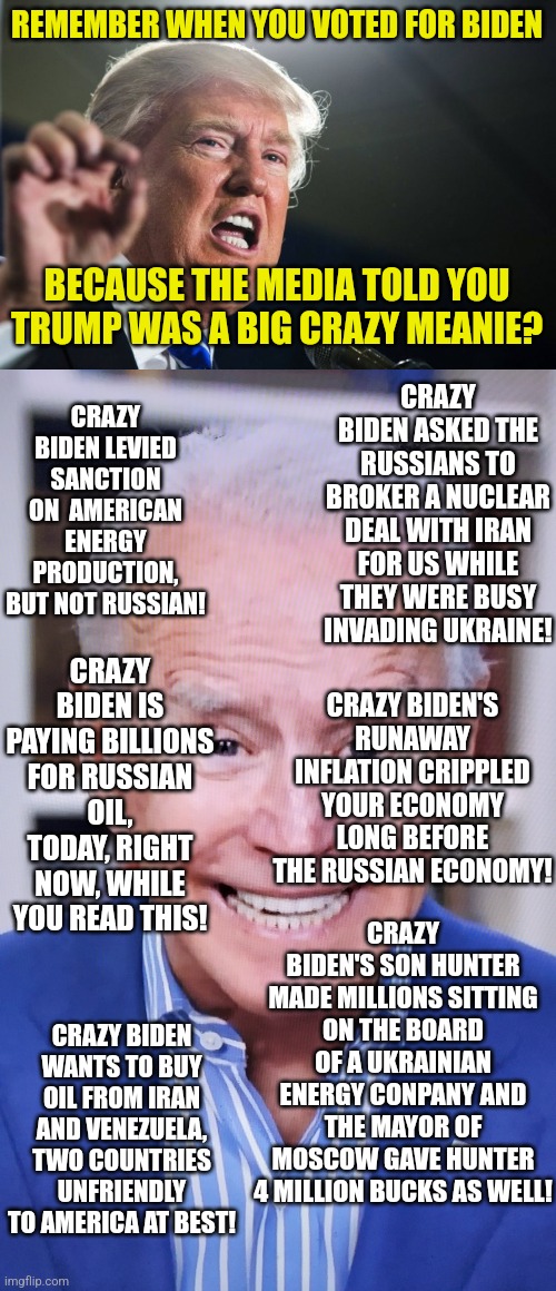 Anyone else getting the feeling the liberals over-hyped and under-delivered on Biden's abilities?  "Presidebt Dementia" indeed! | REMEMBER WHEN YOU VOTED FOR BIDEN; BECAUSE THE MEDIA TOLD YOU TRUMP WAS A BIG CRAZY MEANIE? CRAZY BIDEN ASKED THE RUSSIANS TO BROKER A NUCLEAR DEAL WITH IRAN FOR US WHILE THEY WERE BUSY INVADING UKRAINE! CRAZY BIDEN LEVIED SANCTION ON  AMERICAN ENERGY PRODUCTION, BUT NOT RUSSIAN! CRAZY BIDEN IS PAYING BILLIONS FOR RUSSIAN OIL, TODAY, RIGHT NOW, WHILE YOU READ THIS! CRAZY BIDEN'S RUNAWAY INFLATION CRIPPLED YOUR ECONOMY LONG BEFORE THE RUSSIAN ECONOMY! CRAZY BIDEN'S SON HUNTER MADE MILLIONS SITTING ON THE BOARD OF A UKRAINIAN ENERGY CONPANY AND THE MAYOR OF MOSCOW GAVE HUNTER 4 MILLION BUCKS AS WELL! CRAZY BIDEN WANTS TO BUY OIL FROM IRAN AND VENEZUELA, TWO COUNTRIES UNFRIENDLY TO AMERICA AT BEST! | image tagged in donald trump,joker joe,media lies,liberals,expectation vs reality | made w/ Imgflip meme maker