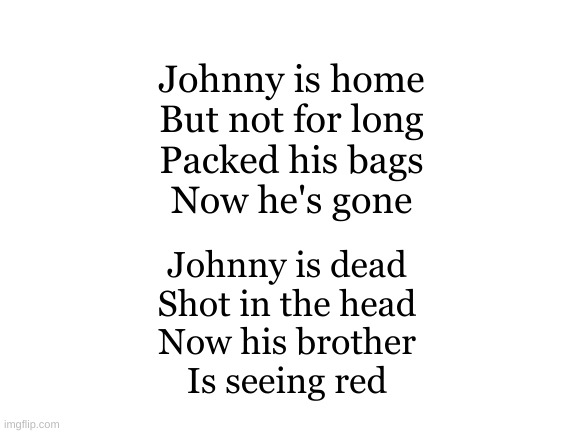 Intro to an anti-war song I was going to write | Johnny is home
But not for long
Packed his bags
Now he's gone; Johnny is dead
Shot in the head
Now his brother
Is seeing red | image tagged in blank white template | made w/ Imgflip meme maker