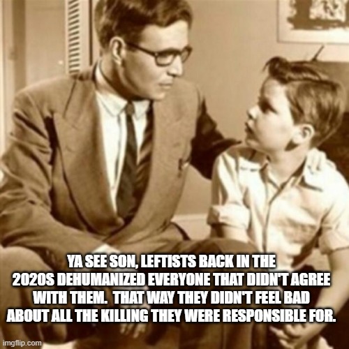 Father and Son |  YA SEE SON, LEFTISTS BACK IN THE 2020S DEHUMANIZED EVERYONE THAT DIDN'T AGREE WITH THEM.  THAT WAY THEY DIDN'T FEEL BAD ABOUT ALL THE KILLING THEY WERE RESPONSIBLE FOR. | image tagged in father and son | made w/ Imgflip meme maker