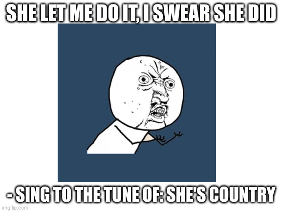 why? | SHE LET ME DO IT, I SWEAR SHE DID; - SING TO THE TUNE OF: SHE'S COUNTRY | made w/ Imgflip meme maker