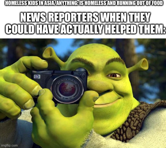 Shrek Snap | HOMELESS KIDS IN ASIA/ANYTHING: IS HOMELESS AND RUNNING OUT OF FOOD; NEWS REPORTERS WHEN THEY COULD HAVE ACTUALLY HELPED THEM: | image tagged in shrek snap,bruh,certified bruh moment,wtf | made w/ Imgflip meme maker