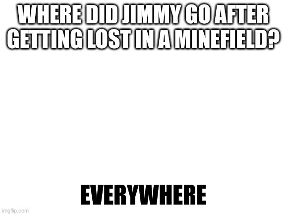 Blank White Template | WHERE DID JIMMY GO AFTER GETTING LOST IN A MINEFIELD? EVERYWHERE | image tagged in blank white template | made w/ Imgflip meme maker