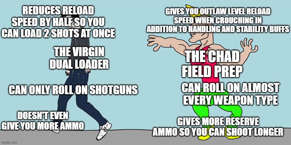 Yes I am a Field Prep enthusiast how can you tell | REDUCES RELOAD SPEED BY HALF SO YOU CAN LOAD 2 SHOTS AT ONCE; GIVES YOU OUTLAW LEVEL RELOAD SPEED WHEN CROUCHING IN ADDITION TO HANDLING AND STABILITY BUFFS; THE CHAD FIELD PREP; THE VIRGIN DUAL LOADER; CAN ONLY ROLL ON SHOTGUNS; CAN ROLL ON ALMOST EVERY WEAPON TYPE; DOESN'T EVEN GIVE YOU MORE AMMO; GIVES MORE RESERVE AMMO SO YOU CAN SHOOT LONGER | image tagged in virgin vs chad color,destiny 2,gaming,funny memes | made w/ Imgflip meme maker