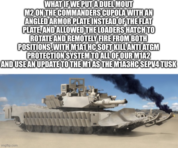WHAT IF WE PUT A DUEL MOUT M2 ON THE COMMANDERS CUPOLA WITH AN ANGLED ARMOR PLATE INSTEAD OF THE FLAT PLATE, AND ALLOWED THE LOADERS HATCH TO ROTATE AND REMOTELY FIRE FROM BOTH POSITIONS ,WITH M1A1 HC SOFT KILL ANTI ATGM PROTECTION SYSTEM TO ALL OF OUR M1A2 AND USE AN UPDATE TO THE M1 AS THE M1A3HC SEPV4 TUSK | image tagged in tank,us army | made w/ Imgflip meme maker