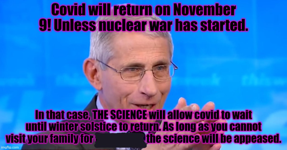 Saint Fauci on why covid restrictions in DC went away 48 hours before the SOTU. | Covid will return on November 9! Unless nuclear war has started. In that case, THE SCIENCE will allow covid to wait until winter solstice to return. As long as you cannot visit your family for Christmas, the science will be appeased. | image tagged in dr fauci 2020,follow,the science,praise,fauci | made w/ Imgflip meme maker