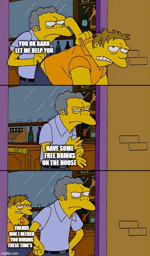 Moe throws Barney | YOU OK BARN LET ME HELP YOU; HAVE SOME FREE DRINKS ON THE HOUSE; THANKS MOE I NEEDED YOU DURING THESE TIME'S | image tagged in moe throws barney | made w/ Imgflip meme maker