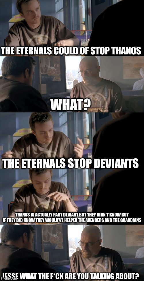 Jesse WTF are you talking about? | THE ETERNALS COULD OF STOP THANOS; WHAT? THE ETERNALS STOP DEVIANTS; THANOS IS ACTUALLY PART DEVIANT BUT THEY DIDN'T KNOW BUT IF THEY DID KNOW THEY WOULD'VE HELPED THE AVENGERS AND THE GUARDIANS; JESSE WHAT THE F*CK ARE YOU TALKING ABOUT? | image tagged in jesse wtf are you talking about | made w/ Imgflip meme maker