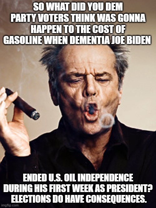 Elections have consequences. | SO WHAT DID YOU DEM PARTY VOTERS THINK WAS GONNA HAPPEN TO THE COST OF GASOLINE WHEN DEMENTIA JOE BIDEN; ENDED U.S. OIL INDEPENDENCE DURING HIS FIRST WEEK AS PRESIDENT?  ELECTIONS DO HAVE CONSEQUENCES. | image tagged in cigar meme | made w/ Imgflip meme maker