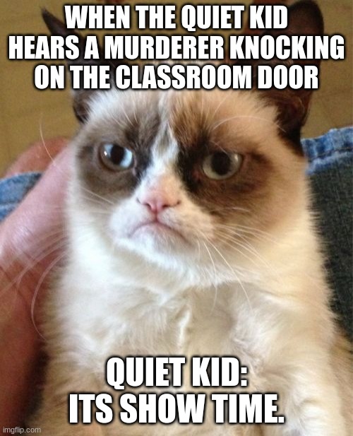 Grumpy Cat | WHEN THE QUIET KID HEARS A MURDERER KNOCKING ON THE CLASSROOM DOOR; QUIET KID: ITS SHOW TIME. | image tagged in memes,grumpy cat | made w/ Imgflip meme maker