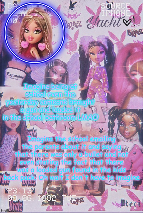 Yacht's Bratz doll temp | Imagine being at school even tho yesterday someone brought a gun and loaded it in the school bathroom LMAO; Imagine the school emailing the parents about it and saying that there was only a bullet and not even stating the fact that there was a loaded gun found in the kids back pack. Oh wait I don't have to imagine | image tagged in yacht's bratz doll temp | made w/ Imgflip meme maker