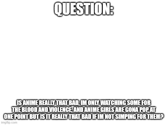 question | QUESTION:; IS ANIME REALLY THAT BAD, IM ONLY WATCHING SOME FOR THE BLOOD AND VIOLENCE, AND ANIME GIRLS ARE GONA POP AT ONE POINT BUT IS IT REALLY THAT BAD IF IM NOT SIMPING FOR THEM? | image tagged in blank white template | made w/ Imgflip meme maker