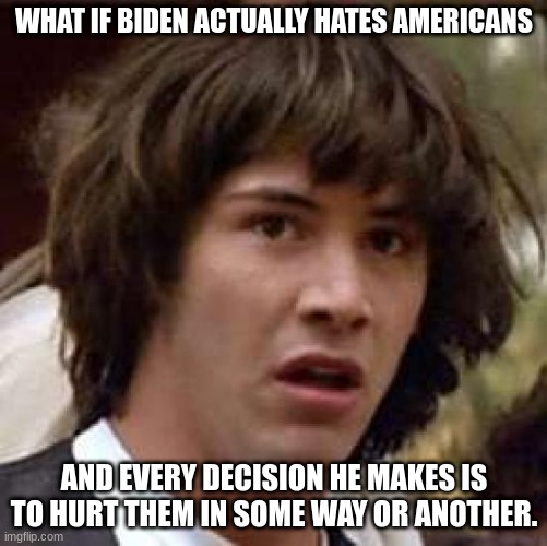 Conspiracy Keanu | WHAT IF BIDEN ACTUALLY HATES AMERICANS; AND EVERY DECISION HE MAKES IS TO HURT THEM IN SOME WAY OR ANOTHER. | image tagged in memes,conspiracy keanu | made w/ Imgflip meme maker
