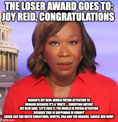 loser | THE LOSER AWARD GOES TO:
JOY REID, CONGRATULATIONS; MSNBC'S JOY REID: WORLD PAYING ATTENTION TO UKRAINE BECAUSE IT'S A 'WHITE ... CHRISTIAN NATION'
JOY REID SAID, 'LET’S FACE IT, THE WORLD IS PAYING ATTENTION BECAUSE THIS IS HAPPENING IN EUROPE'
LOOKS LIKE SHE HATES CHRISTIANS, WHITES, USA AND THE UKRAINE. CANCEL HER NOW! | image tagged in loser | made w/ Imgflip meme maker