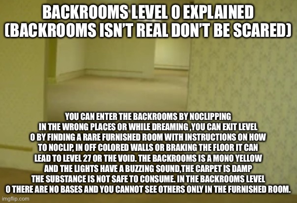 Backrooms explained | BACKROOMS LEVEL 0 EXPLAINED (BACKROOMS ISN’T REAL DON’T BE SCARED); YOU CAN ENTER THE BACKROOMS BY NOCLIPPING IN THE WRONG PLACES OR WHILE DREAMING ,YOU CAN EXIT LEVEL 0 BY FINDING A RARE FURNISHED ROOM WITH INSTRUCTIONS ON HOW TO NOCLIP, IN OFF COLORED WALLS OR BRAKING THE FLOOR IT CAN LEAD TO LEVEL 27 OR THE VOID. THE BACKROOMS IS A MONO YELLOW AND THE LIGHTS HAVE A BUZZING SOUND,THE CARPET IS DAMP THE SUBSTANCE IS NOT SAFE TO CONSUME. IN THE BACKROOMS LEVEL 0 THERE ARE NO BASES AND YOU CANNOT SEE OTHERS ONLY IN THE FURNISHED ROOM. | image tagged in the backrooms | made w/ Imgflip meme maker