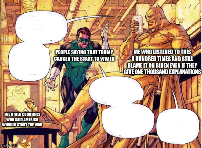 yellow bat man | ME WHO LISTENED TO THIS A HUNDRED TIMES AND STILL BLAME IT ON BIDEN EVEN IF THEY GIVE ONE THOUSAND EXPLANATIONS; PEOPLE SAYING THAT TRUMP CAUSED THE START TO WW III; THE OTHER COUNTRIES WHO SAID AMERICA WHOULD START THE WAR | image tagged in yello battman | made w/ Imgflip meme maker