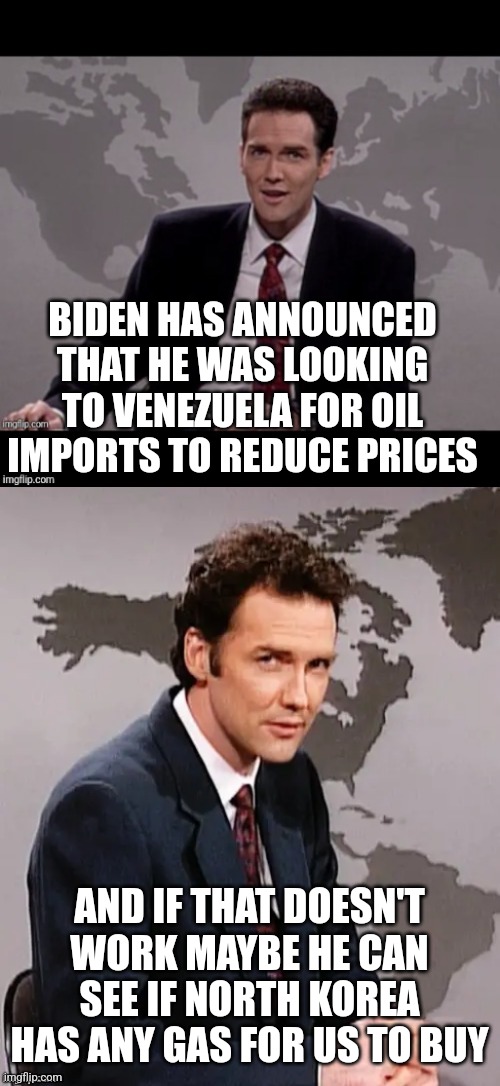 Norm mcdonald weekend update | BIDEN HAS ANNOUNCED THAT HE WAS LOOKING TO VENEZUELA FOR OIL IMPORTS TO REDUCE PRICES; AND IF THAT DOESN'T WORK MAYBE HE CAN SEE IF NORTH KOREA HAS ANY GAS FOR US TO BUY | image tagged in norm mcdonald weekend update | made w/ Imgflip meme maker
