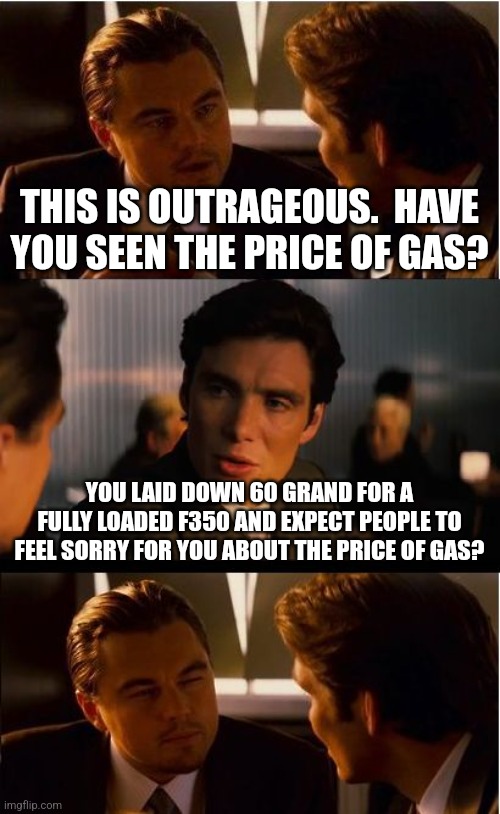 Inception Meme | THIS IS OUTRAGEOUS.  HAVE YOU SEEN THE PRICE OF GAS? YOU LAID DOWN 60 GRAND FOR A FULLY LOADED F350 AND EXPECT PEOPLE TO FEEL SORRY FOR YOU ABOUT THE PRICE OF GAS? | image tagged in memes,inception | made w/ Imgflip meme maker