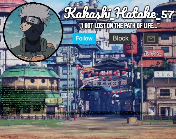 Kakashi_Hatake_57 | Connection terminated.

I'm sorry to interrupt you, Elizabeth. If you still even remember that name. But I'm afraid you've been misinformed. You are not here to receive a gift. Nor, have you been called here by the individual you assume. Although, you have indeed been called. You have all been called here. Into a labyrinth of sounds and smells, misdirection and misfortune. A labyrinth with no exit. A maze with no prize. You don't even realize that you are trapped. Your lust of blood has driven you in endless circles. Chasing the cries of children in some unseen chamber, always seeming so near. It's somehow out of reach. But, you will never find them. None of you will.This is where your story ends. And to you, my brave volunteer, who somehow found this job listing not intended for you. Although, there was a way out planned for you, I have a feeling that's not what you want. I have a feeling that you are right where you want to be.  am remaining as well. I am nearby. This place will not be remembered and the memory of everything that started this, can finally begin to fade away. As the agony of every tragedy should. And to you monsters trapped in the corridors. Be still. And give up your spirits. They don't belong to you. As for most of you, I believe there is peace and perhaps, warm, waiting for you after the smoke clears. Although, for one of you, the darkest pit of Hell has opened to swallow you whole. So, don't keep the Devil waiting, friend. My daughter, if you can hear me, I knew you would return as well. It's in your nature to protect the innocent. I'm sorry that on that day, the day you were shut out and left to die, no one was there to lift you up in their arms, the way you lifted others into yours. And then, what became of you, I should have known, you wouldn't be content to disappear. Not my daughter. I couldn't save you then. So, let me save you now. It's time to rest, for you, and for those you have carried in your arms... This ends. For all of us.

End communication. | image tagged in kakashi_hatake_57 | made w/ Imgflip meme maker