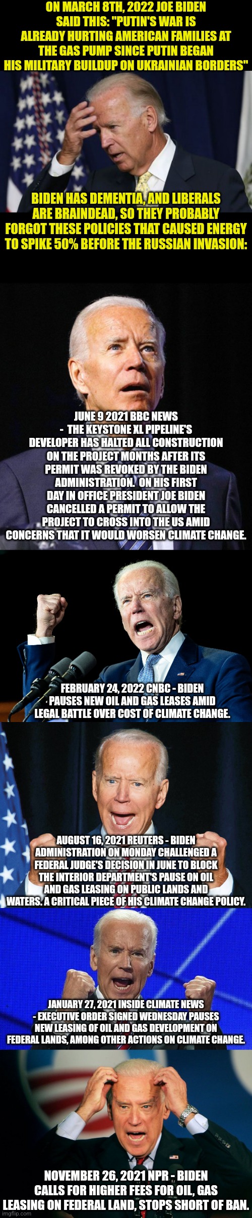 Yep clearly Russia is to blame for $4+ national gas prices? Biden has done nothing to make the situation worse? Lying liberals! |  ON MARCH 8TH, 2022 JOE BIDEN SAID THIS: "PUTIN'S WAR IS ALREADY HURTING AMERICAN FAMILIES AT THE GAS PUMP SINCE PUTIN BEGAN HIS MILITARY BUILDUP ON UKRAINIAN BORDERS"; BIDEN HAS DEMENTIA, AND LIBERALS ARE BRAINDEAD, SO THEY PROBABLY FORGOT THESE POLICIES THAT CAUSED ENERGY TO SPIKE 50% BEFORE THE RUSSIAN INVASION:; JUNE 9 2021 BBC NEWS -  THE KEYSTONE XL PIPELINE'S DEVELOPER HAS HALTED ALL CONSTRUCTION ON THE PROJECT MONTHS AFTER ITS PERMIT WAS REVOKED BY THE BIDEN ADMINISTRATION.  ON HIS FIRST DAY IN OFFICE PRESIDENT JOE BIDEN CANCELLED A PERMIT TO ALLOW THE PROJECT TO CROSS INTO THE US AMID CONCERNS THAT IT WOULD WORSEN CLIMATE CHANGE. FEBRUARY 24, 2022 CNBC - BIDEN PAUSES NEW OIL AND GAS LEASES AMID LEGAL BATTLE OVER COST OF CLIMATE CHANGE. AUGUST 16, 2021 REUTERS - BIDEN ADMINISTRATION ON MONDAY CHALLENGED A FEDERAL JUDGE'S DECISION IN JUNE TO BLOCK THE INTERIOR DEPARTMENT'S PAUSE ON OIL AND GAS LEASING ON PUBLIC LANDS AND WATERS. A CRITICAL PIECE OF HIS CLIMATE CHANGE POLICY. JANUARY 27, 2021 INSIDE CLIMATE NEWS - EXECUTIVE ORDER SIGNED WEDNESDAY PAUSES NEW LEASING OF OIL AND GAS DEVELOPMENT ON FEDERAL LANDS, AMONG OTHER ACTIONS ON CLIMATE CHANGE. NOVEMBER 26, 2021 NPR - BIDEN CALLS FOR HIGHER FEES FOR OIL, GAS LEASING ON FEDERAL LAND, STOPS SHORT OF BAN. | image tagged in joe biden worries,crazy joe biden,oil,energy,liberal hypocrisy,stupid liberals | made w/ Imgflip meme maker