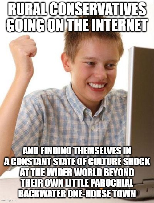 Welcome To The Internet... Welcome To The World... Don't Act Like A Jerk Just Because You're New Here | RURAL CONSERVATIVES GOING ON THE INTERNET; AND FINDING THEMSELVES IN
A CONSTANT STATE OF CULTURE SHOCK
AT THE WIDER WORLD BEYOND
THEIR OWN LITTLE PAROCHIAL
BACKWATER ONE-HORSE TOWN | image tagged in memes,first day on the internet kid,welcome to the internets,culture,noobs,internet noob | made w/ Imgflip meme maker