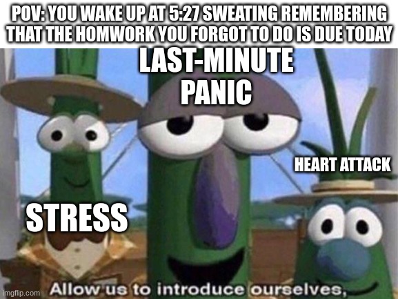 Uh-oh, you forgot to do your homework | POV: YOU WAKE UP AT 5:27 SWEATING REMEMBERING THAT THE HOMWORK YOU FORGOT TO DO IS DUE TODAY; LAST-MINUTE PANIC; HEART ATTACK; STRESS | image tagged in memes,blank white template,allow us to introduce ourselves,homework,oh wow are you actually reading these tags | made w/ Imgflip meme maker