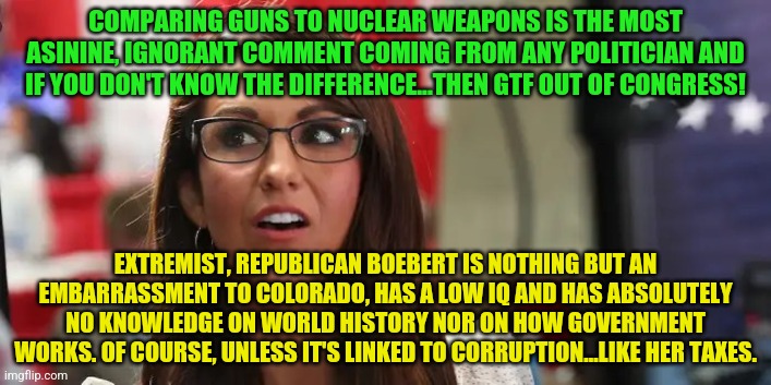 Lauren Boebert | COMPARING GUNS TO NUCLEAR WEAPONS IS THE MOST ASININE, IGNORANT COMMENT COMING FROM ANY POLITICIAN AND IF YOU DON'T KNOW THE DIFFERENCE...THEN GTF OUT OF CONGRESS! EXTREMIST, REPUBLICAN BOEBERT IS NOTHING BUT AN EMBARRASSMENT TO COLORADO, HAS A LOW IQ AND HAS ABSOLUTELY NO KNOWLEDGE ON WORLD HISTORY NOR ON HOW GOVERNMENT WORKS. OF COURSE, UNLESS IT'S LINKED TO CORRUPTION...LIKE HER TAXES. | image tagged in lauren boebert | made w/ Imgflip meme maker