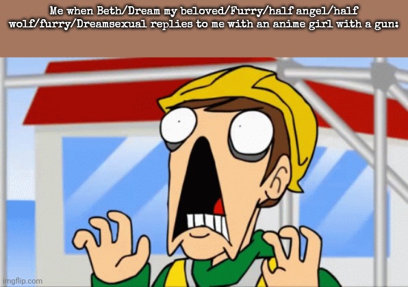 I'm scared now | Me when Beth/Dream my beloved/Furry/half angel/half wolf/furry/Dreamsexual replies to me with an anime girl with a gun: | image tagged in eddsworld | made w/ Imgflip meme maker