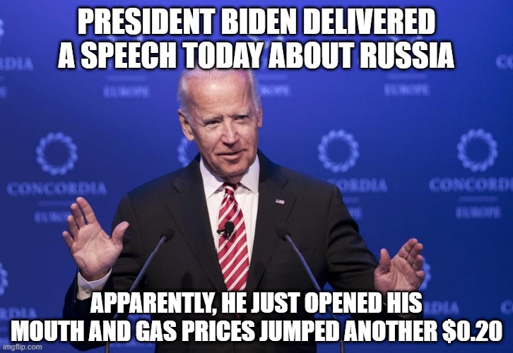 Enough Already | PRESIDENT BIDEN DELIVERED A SPEECH TODAY ABOUT RUSSIA; APPARENTLY, HE JUST OPENED HIS MOUTH AND GAS PRICES JUMPED ANOTHER $0.20 | image tagged in joe biden | made w/ Imgflip meme maker
