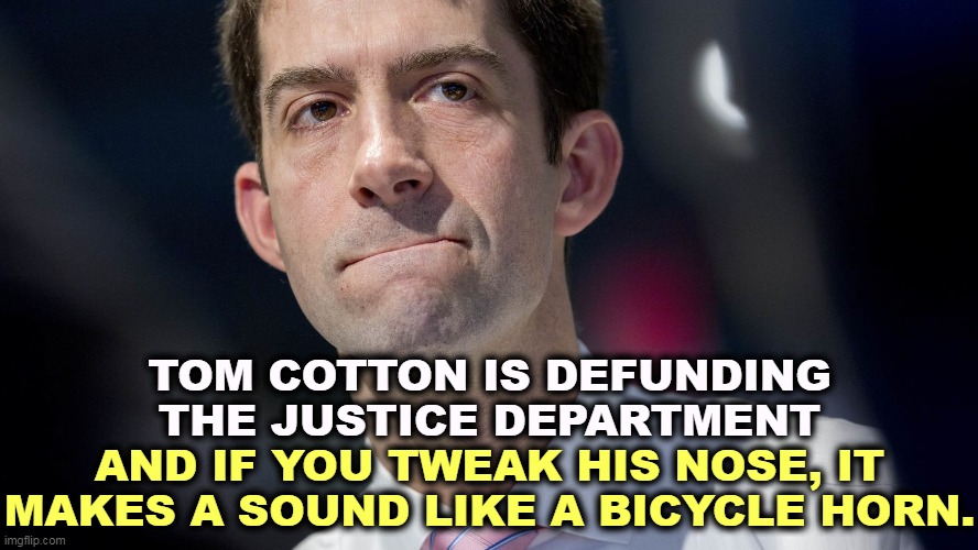 Tom Cotton is for Trump and Putin, against Ukraine and American public opinion. This is not how you get to be president, Tom. | TOM COTTON IS DEFUNDING THE JUSTICE DEPARTMENT; AND IF YOU TWEAK HIS NOSE, IT MAKES A SOUND LIKE A BICYCLE HORN. | image tagged in tom cotton's nose votes separately from the rest of him,idiot | made w/ Imgflip meme maker