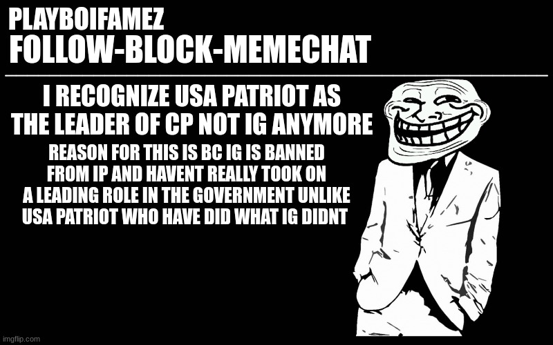 USA patriot is the CP leader that i recognized | I RECOGNIZE USA PATRIOT AS THE LEADER OF CP NOT IG ANYMORE; REASON FOR THIS IS BC IG IS BANNED FROM IP AND HAVENT REALLY TOOK ON A LEADING ROLE IN THE GOVERNMENT UNLIKE USA PATRIOT WHO HAVE DID WHAT IG DIDNT | image tagged in trollers font | made w/ Imgflip meme maker