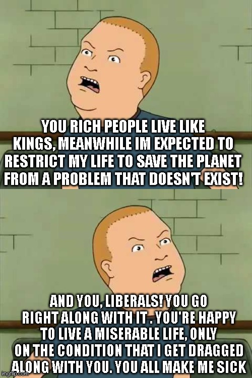 YOU RICH PEOPLE LIVE LIKE KINGS, MEANWHILE IM EXPECTED TO RESTRICT MY LIFE TO SAVE THE PLANET FROM A PROBLEM THAT DOESN'T EXIST! AND YOU, LIBERALS! YOU GO RIGHT ALONG WITH IT . YOU'RE HAPPY TO LIVE A MISERABLE LIFE, ONLY ON THE CONDITION THAT I GET DRAGGED ALONG WITH YOU. YOU ALL MAKE ME SICK | image tagged in king of the hill - bobby - that's my purse i don't know you | made w/ Imgflip meme maker