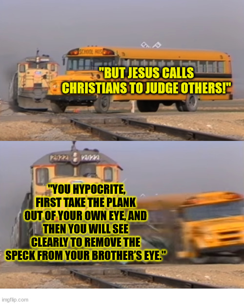 Humility | "BUT JESUS CALLS CHRISTIANS TO JUDGE OTHERS!"; "YOU HYPOCRITE, FIRST TAKE THE PLANK OUT OF YOUR OWN EYE, AND THEN YOU WILL SEE CLEARLY TO REMOVE THE SPECK FROM YOUR BROTHER’S EYE." | image tagged in a train hitting a school bus,dank,christian,memes,r/dankchristianmemes | made w/ Imgflip meme maker
